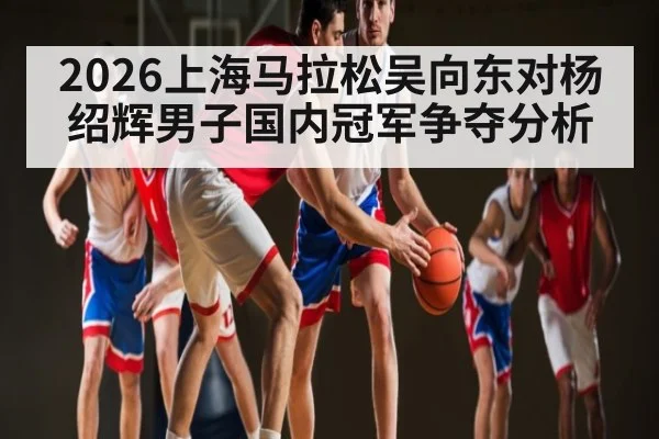 2026上海马拉松吴向东对杨绍辉男子国内冠军争夺分析
