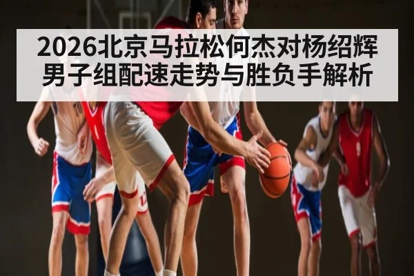 2026北京马拉松何杰对杨绍辉男子组配速走势与胜负手解析